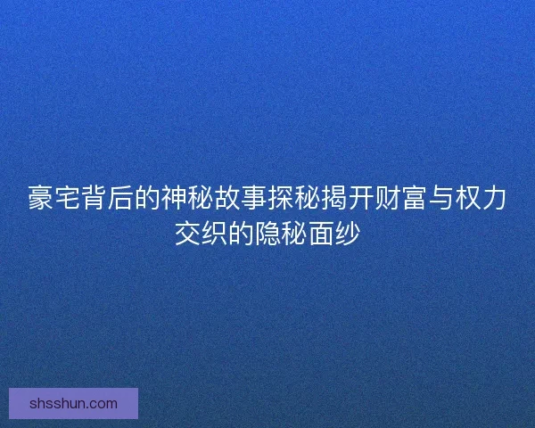 豪宅背后的神秘故事探秘揭开财富与权力交织的隐秘面纱